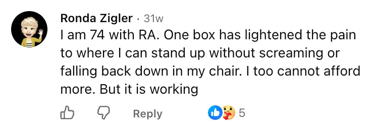 Facebook comment by Ronda Zigler: I am 74 with RA. One box has lightened the pain to where I can stand up without screaming or falling back down in my chair. I too cannot afford more. But it is working